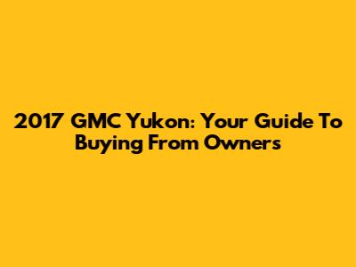 2017 GMC Yukon: Your Guide To Buying From Owners