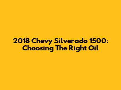 2018 Chevy Silverado 1500: Choosing The Right Oil