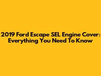 2019 Ford Escape SEL Engine Cover: Everything You Need To Know