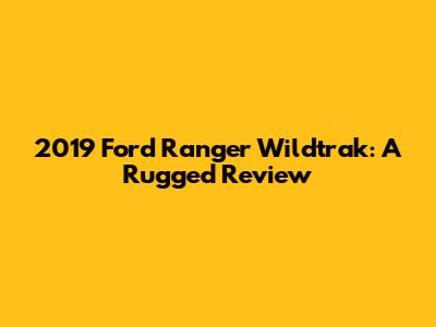 2019 Ford Ranger Wildtrak: A Rugged Review
