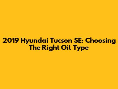 2019 Hyundai Tucson SE: Choosing The Right Oil Type