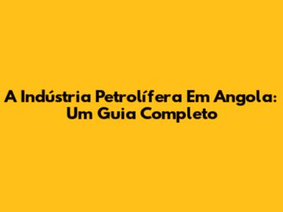 A Indústria Petrolífera Em Angola: Um Guia Completo