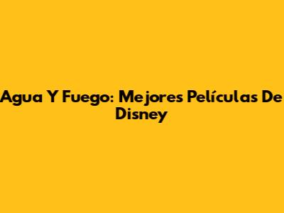 Agua Y Fuego: Mejores Películas De Disney