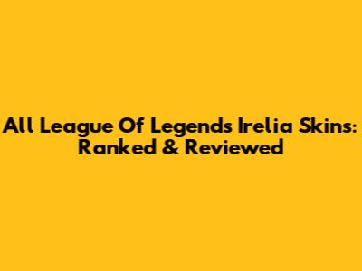 All League Of Legends Irelia Skins: Ranked & Reviewed
