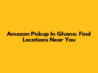 Amazon Pickup In Ghana: Find Locations Near You