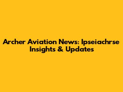 Archer Aviation News: Ipseiachrse Insights & Updates