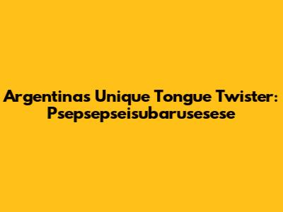 Argentina's Unique Tongue Twister: Psepsepseisubarusesese