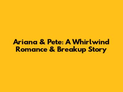 Ariana & Pete: A Whirlwind Romance & Breakup Story