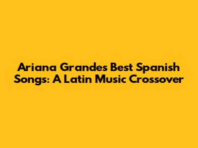 Ariana Grande's Best Spanish Songs: A Latin Music Crossover