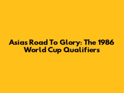 Asia's Road To Glory: The 1986 World Cup Qualifiers