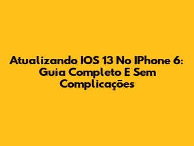 Atualizando IOS 13 No IPhone 6: Guia Completo E Sem Complicações