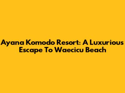 Ayana Komodo Resort: A Luxurious Escape To Waecicu Beach
