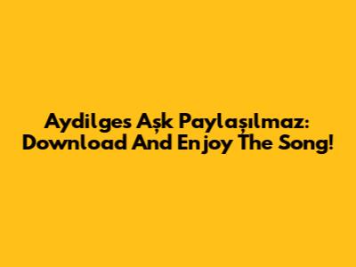 Aydilge's 'Aşk Paylaşılmaz': Download And Enjoy The Song!