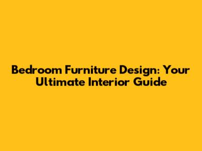 Bedroom Furniture Design: Your Ultimate Interior Guide