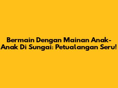 Bermain Dengan Mainan Anak-Anak Di Sungai: Petualangan Seru!