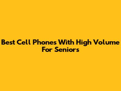 Best Cell Phones With High Volume For Seniors