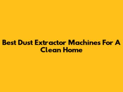 Best Dust Extractor Machines For A Clean Home