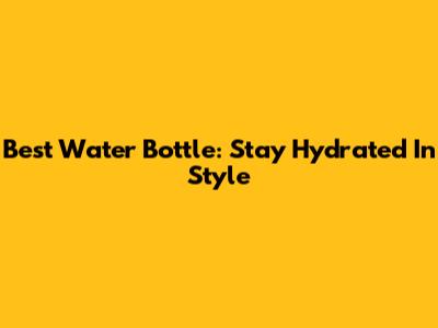 Best Water Bottle: Stay Hydrated In Style