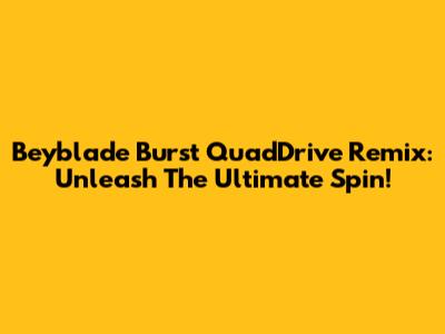 Beyblade Burst QuadDrive Remix: Unleash The Ultimate Spin!
