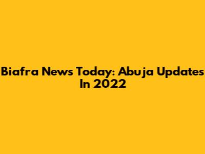 Biafra News Today: Abuja Updates In 2022