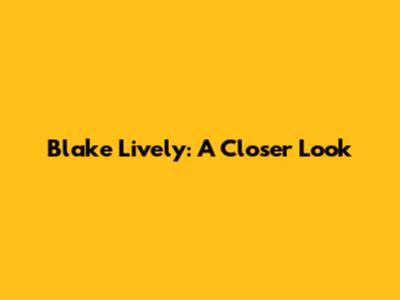 Blake Lively: A Closer Look