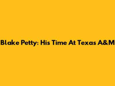 Blake Petty: His Time At Texas A&M