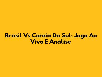 Brasil Vs Coreia Do Sul: Jogo Ao Vivo E Análise