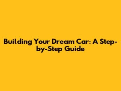 Building Your Dream Car: A Step-by-Step Guide