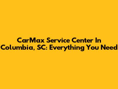 CarMax Service Center In Columbia, SC: Everything You Need