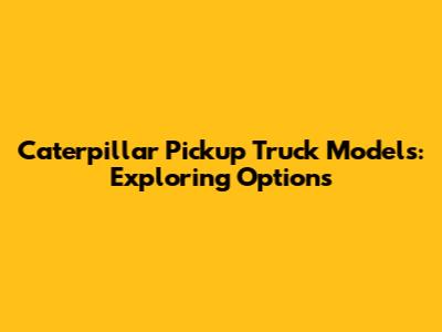 Caterpillar Pickup Truck Models: Exploring Options