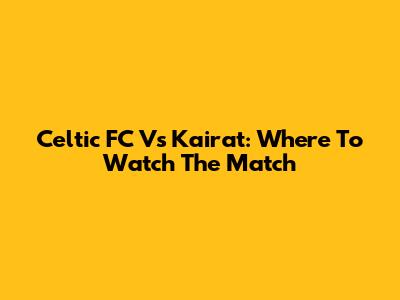 Celtic FC Vs Kairat: Where To Watch The Match