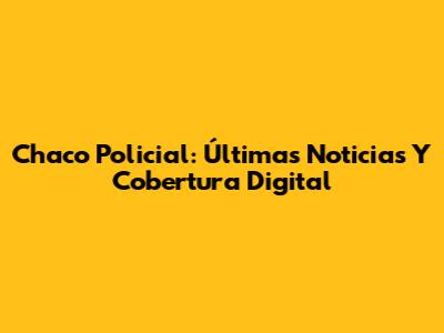 Chaco Policial: Últimas Noticias Y Cobertura Digital