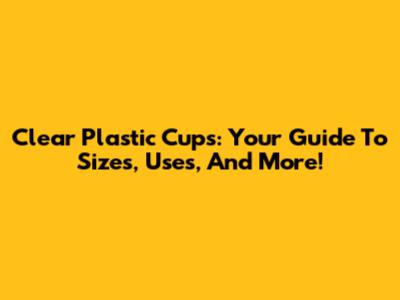 Clear Plastic Cups: Your Guide To Sizes, Uses, And More!