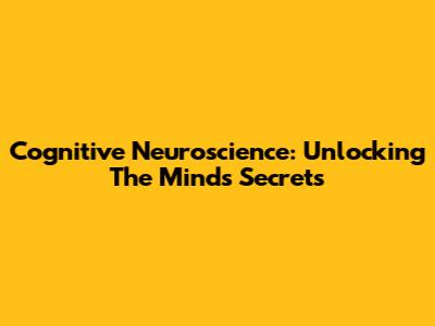 Cognitive Neuroscience: Unlocking The Mind's Secrets
