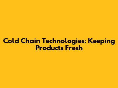 Cold Chain Technologies: Keeping Products Fresh