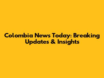 Colombia News Today: Breaking Updates & Insights