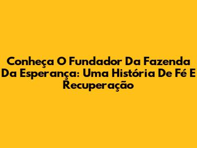 Conheça O Fundador Da Fazenda Da Esperança: Uma História De Fé E Recuperação