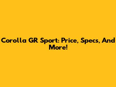Corolla GR Sport: Price, Specs, And More!