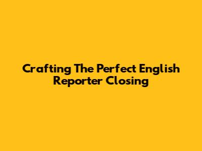Crafting The Perfect English Reporter Closing
