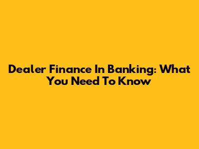 Dealer Finance In Banking: What You Need To Know