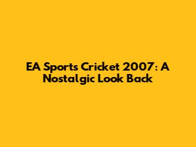 EA Sports Cricket 2007: A Nostalgic Look Back