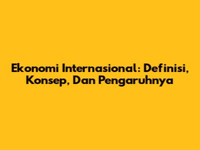 Ekonomi Internasional: Definisi, Konsep, Dan Pengaruhnya