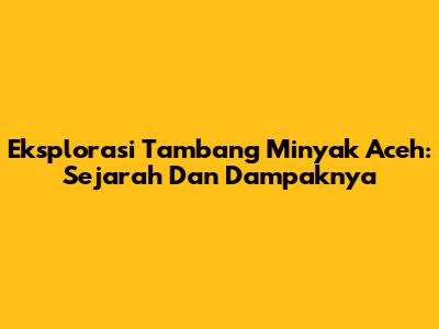 Eksplorasi Tambang Minyak Aceh: Sejarah Dan Dampaknya