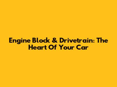 Engine Block & Drivetrain: The Heart Of Your Car