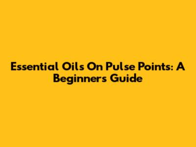 Essential Oils On Pulse Points: A Beginner's Guide