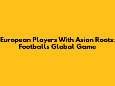 European Players With Asian Roots: Football's Global Game