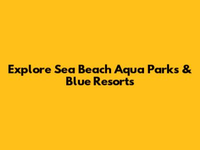 Explore Sea Beach Aqua Parks & Blue Resorts