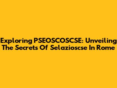 Exploring PSEOSCOSCSE: Unveiling The Secrets Of Selazioscse In Rome