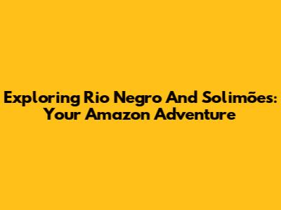 Exploring Rio Negro And Solimões: Your Amazon Adventure