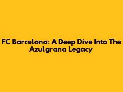 FC Barcelona: A Deep Dive Into The Azulgrana Legacy